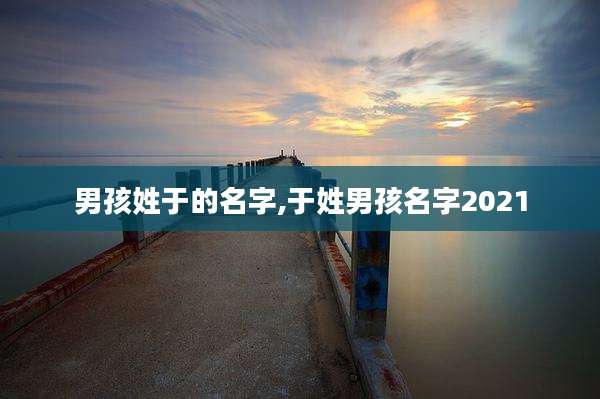 男孩姓于的名字,于姓男孩名字2021
