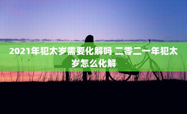 2021年犯太岁需要化解吗 二零二一年犯太岁怎么化解