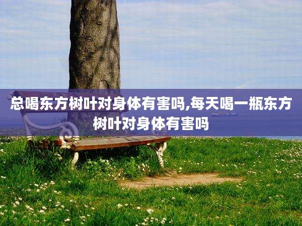 总喝东方树叶对身体有害吗,每天喝一瓶东方树叶对身体有害吗