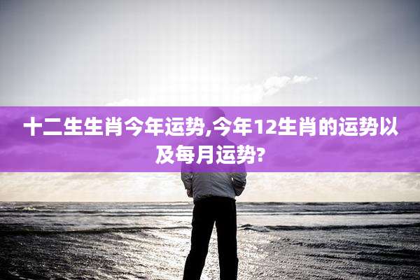 十二生生肖今年运势,今年12生肖的运势以及每月运势?