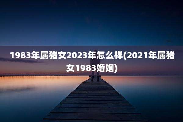 1983年属猪女2023年怎么样(2021年属猪女1983婚姻)