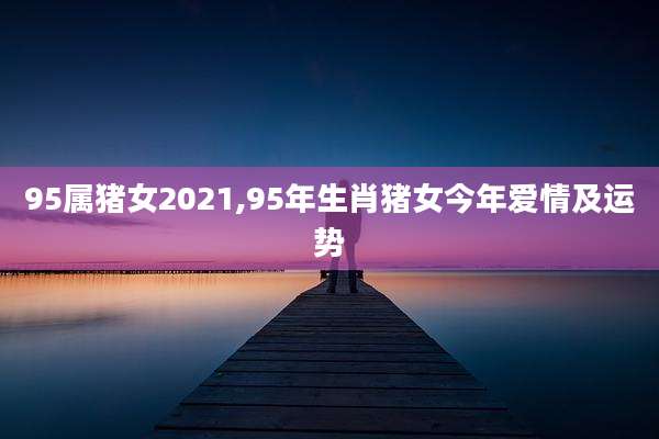 95属猪女2021,95年生肖猪女今年爱情及运势