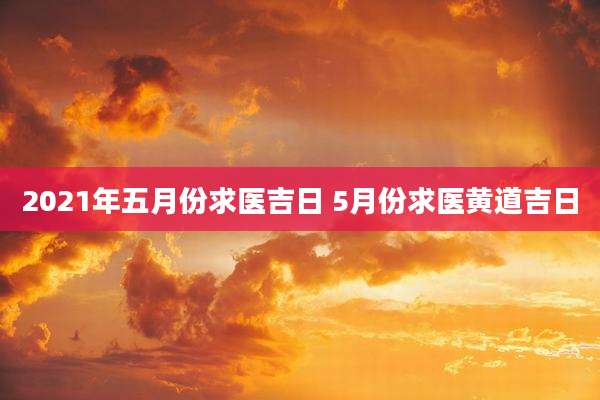 2021年五月份求医吉日 5月份求医黄道吉日
