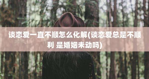 谈恋爱一直不顺怎么化解(谈恋爱总是不顺利 是婚姻未动吗)