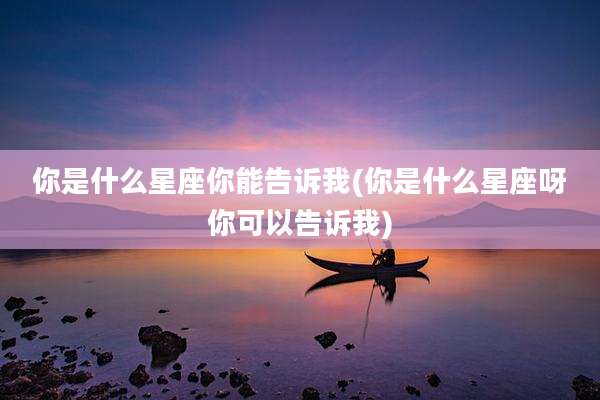 你是什么星座你能告诉我(你是什么星座呀你可以告诉我)