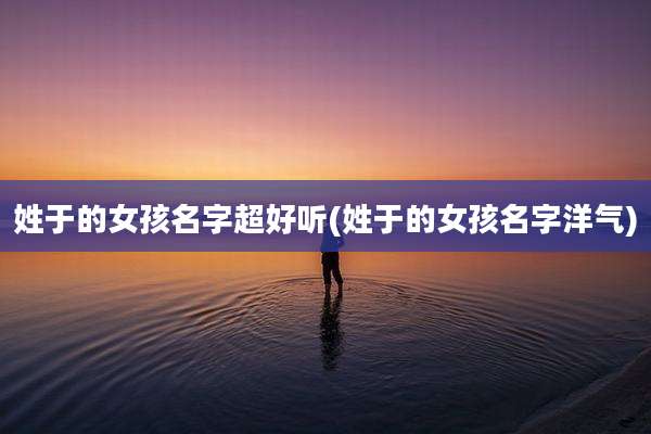 姓于的女孩名字超好听(姓于的女孩名字洋气)