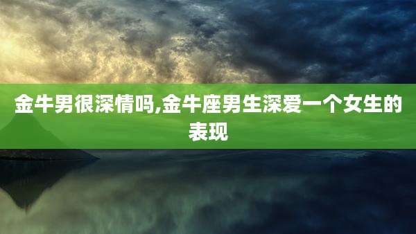 金牛男很深情吗,金牛座男生深爱一个女生的表现