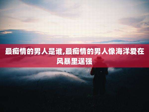 最痴情的男人是谁,最痴情的男人像海洋爱在风暴里逞强