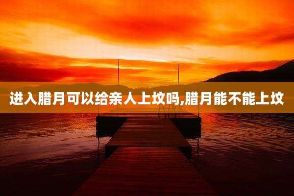 进入腊月可以给亲人上坟吗,腊月能不能上坟