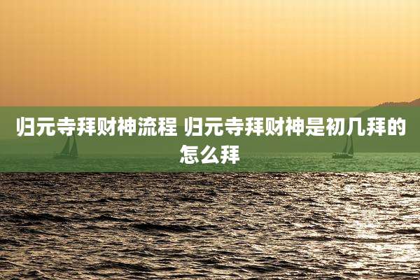 归元寺拜财神流程 归元寺拜财神是初几拜的怎么拜