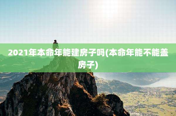 2021年本命年能建房子吗(本命年能不能盖房子)