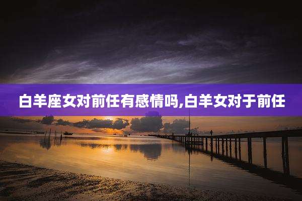 白羊座女对前任有感情吗,白羊女对于前任
