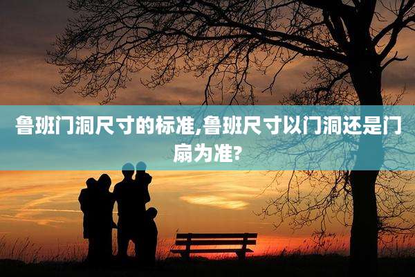 鲁班门洞尺寸的标准,鲁班尺寸以门洞还是门扇为准?