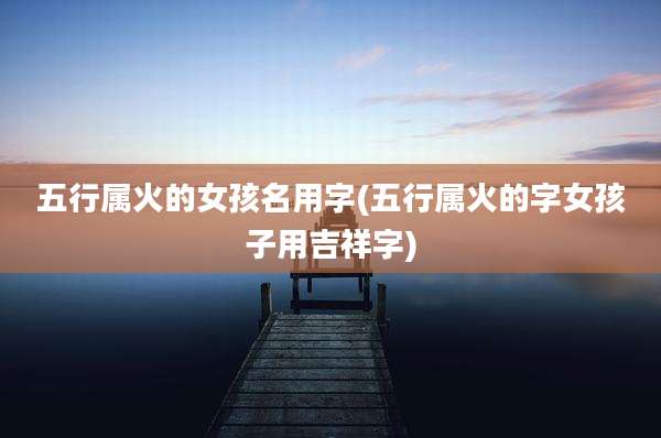 五行属火的女孩名用字(五行属火的字女孩子用吉祥字)