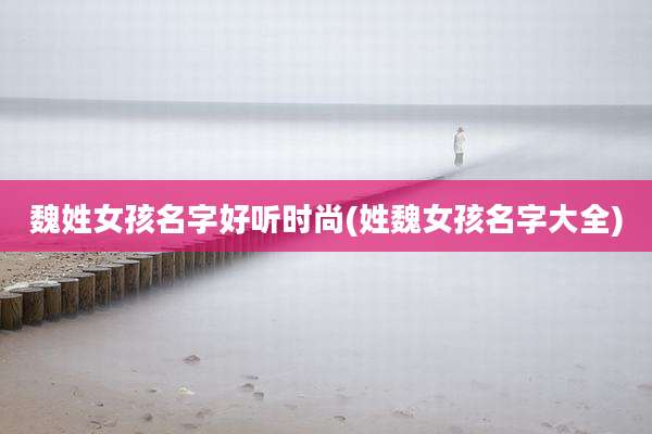 魏姓女孩名字好听时尚(姓魏女孩名字大全)