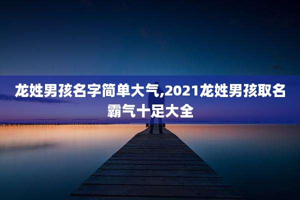 龙姓男孩名字简单大气,2021龙姓男孩取名霸气十足大全