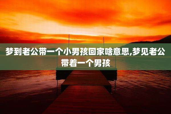 梦到老公带一个小男孩回家啥意思,梦见老公带着一个男孩
