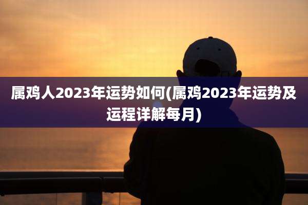 属鸡人2023年运势如何(属鸡2023年运势及运程详解每月)