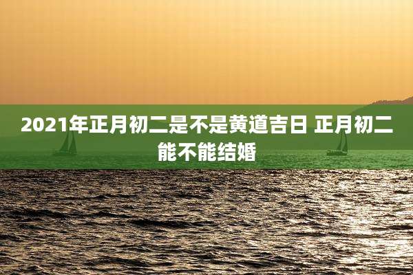 2021年正月初二是不是黄道吉日 正月初二能不能结婚