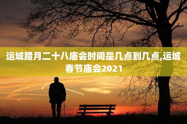 运城腊月二十八庙会时间是几点到几点,运城春节庙会2021
