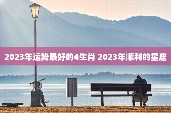2023年运势最好的4生肖 2023年顺利的星座