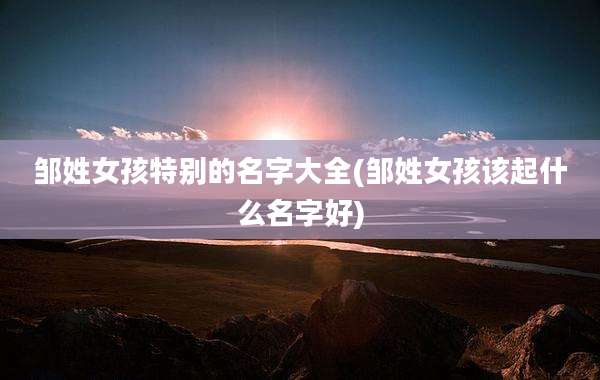 邹姓女孩特别的名字大全(邹姓女孩该起什么名字好)