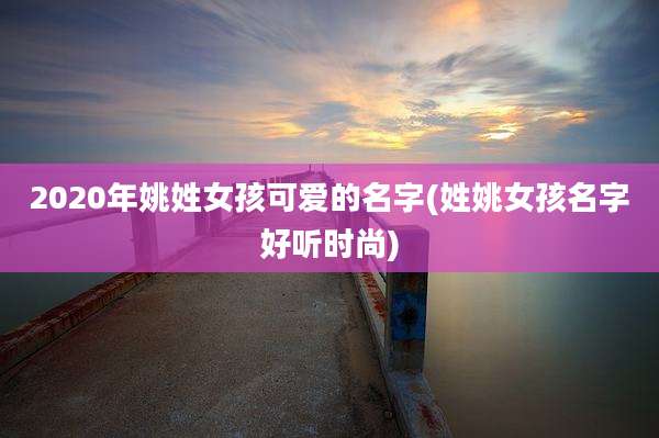 2020年姚姓女孩可爱的名字(姓姚女孩名字好听时尚)