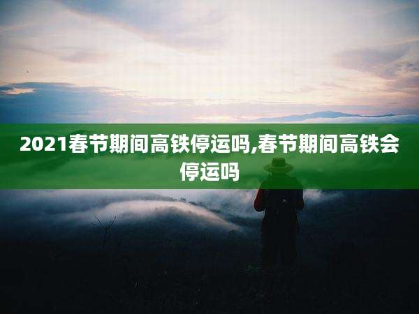 2021春节期间高铁停运吗,春节期间高铁会停运吗