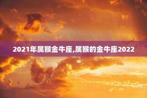 2021年属猴金牛座,属猴的金牛座2022
