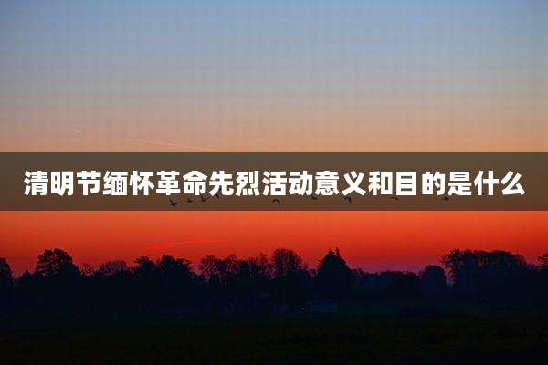 清明节缅怀革命先烈活动意义和目的是什么