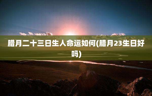 腊月二十三日生人命运如何(腊月23生日好吗)