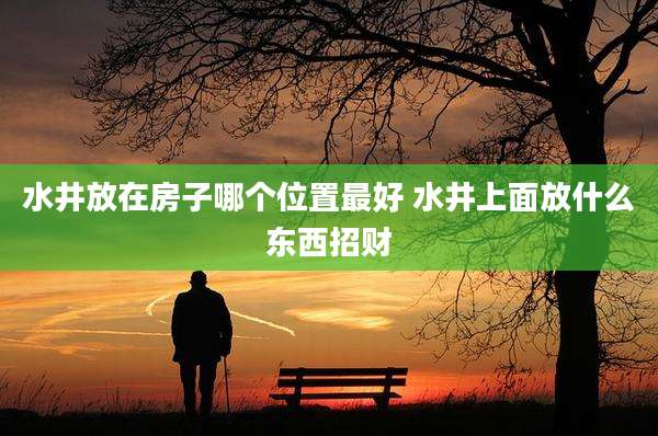 水井放在房子哪个位置最好 水井上面放什么东西招财