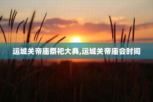运城关帝庙祭祀大典,运城关帝庙会时间