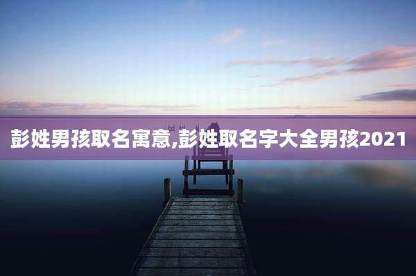 彭姓男孩取名寓意,彭姓取名字大全男孩2021