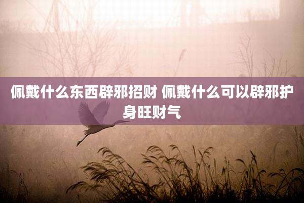 佩戴什么东西辟邪招财 佩戴什么可以辟邪护身旺财气