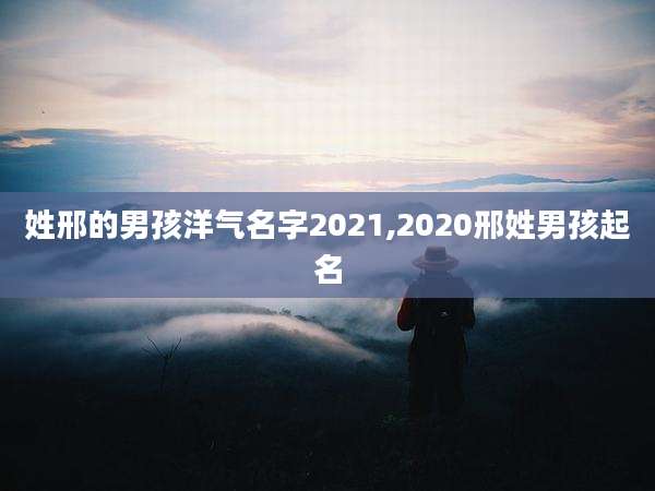 姓邢的男孩洋气名字2021,2020邢姓男孩起名