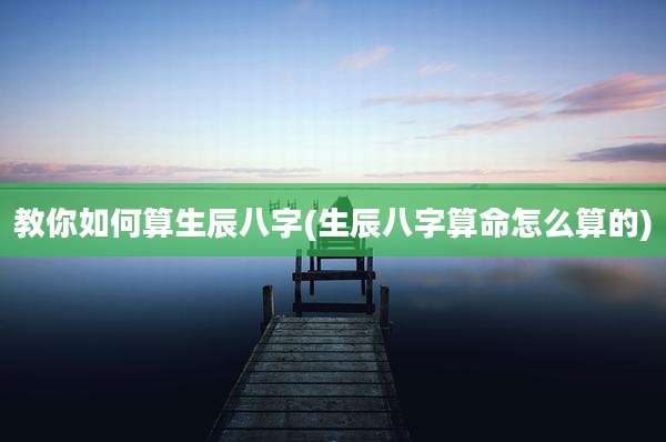 教你如何算生辰八字(生辰八字算命怎么算的)