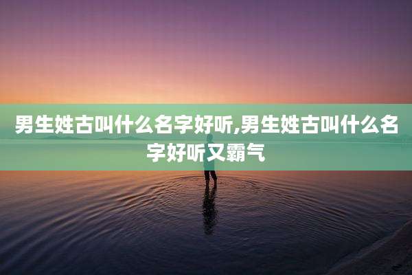 男生姓古叫什么名字好听,男生姓古叫什么名字好听又霸气