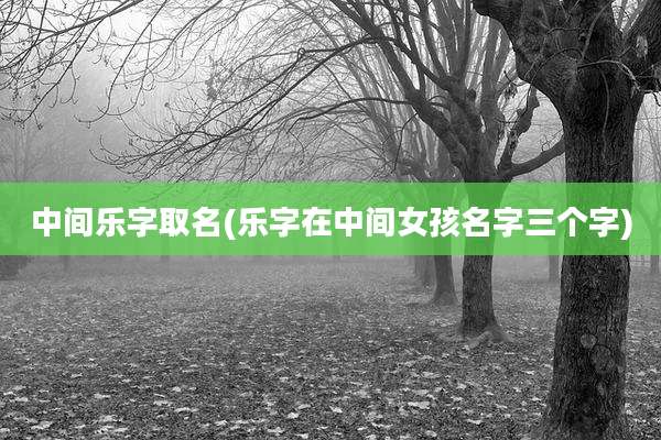 中间乐字取名(乐字在中间女孩名字三个字)