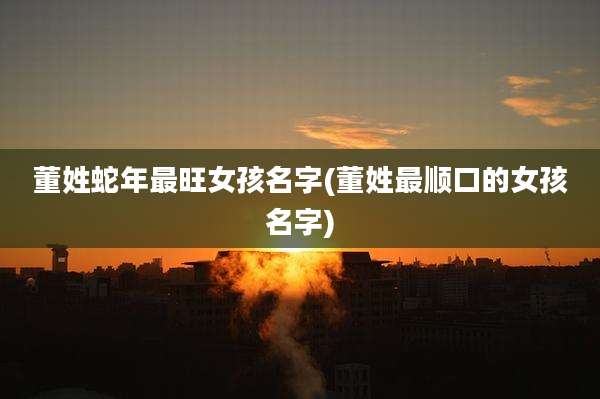董姓蛇年最旺女孩名字(董姓最顺口的女孩名字)