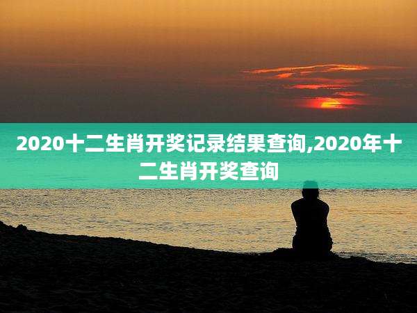 2020十二生肖开奖记录结果查询,2020年十二生肖开奖查询