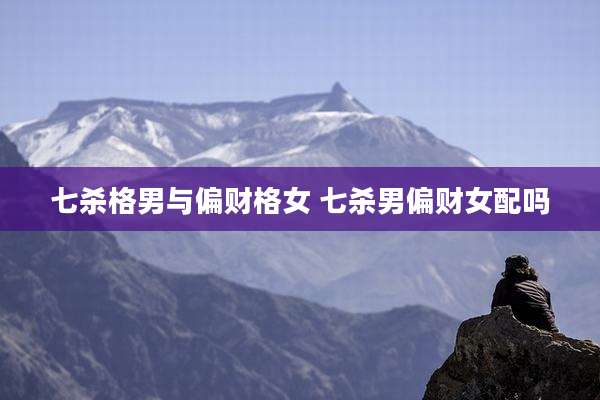 七杀格男与偏财格女 七杀男偏财女配吗