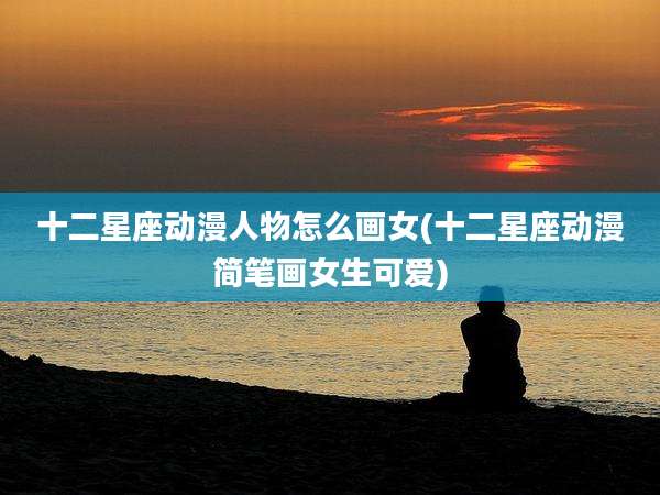 十二星座动漫人物怎么画女(十二星座动漫简笔画女生可爱)
