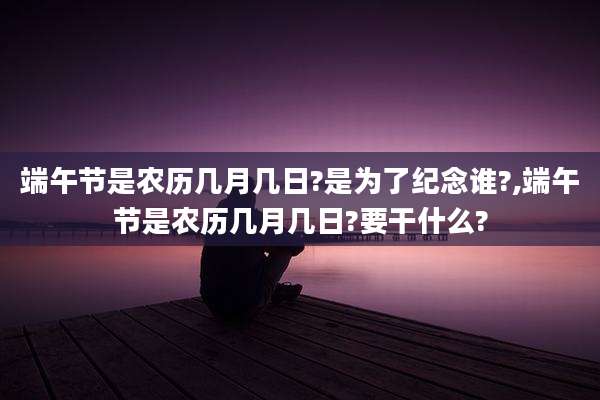 端午节是农历几月几日?是为了纪念谁?,端午节是农历几月几日?要干什么?