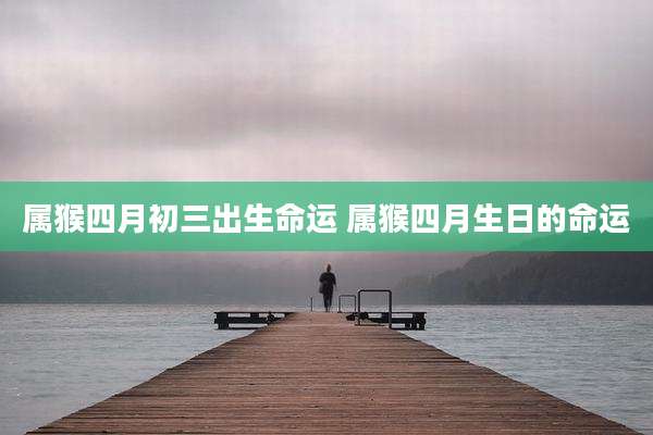 属猴四月初三出生命运 属猴四月生日的命运