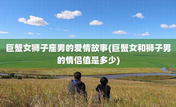 巨蟹女狮子座男的爱情故事(巨蟹女和狮子男的情侣值是多少)
