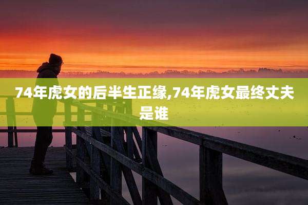 74年虎女的后半生正缘,74年虎女最终丈夫是谁