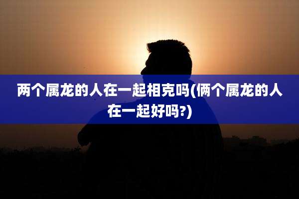 两个属龙的人在一起相克吗(俩个属龙的人在一起好吗?)