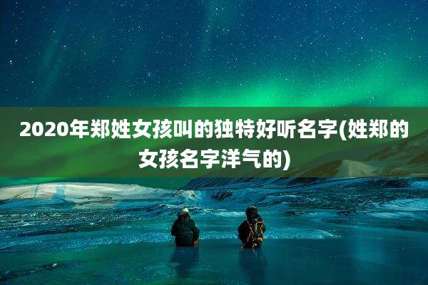 2020年郑姓女孩叫的独特好听名字(姓郑的女孩名字洋气的)