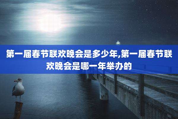 第一届春节联欢晚会是多少年,第一届春节联欢晚会是哪一年举办的